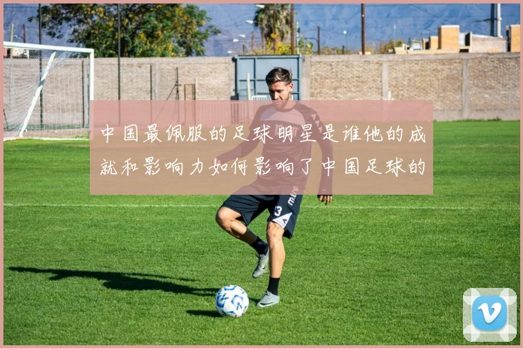 中国最佩服的足球明星是谁他的成就和影响力如何影响了中国足球的发展