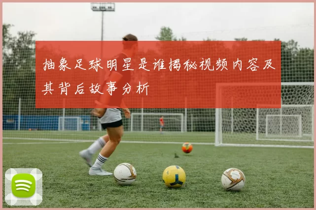 抽象足球明星是谁揭秘视频内容及其背后故事分析