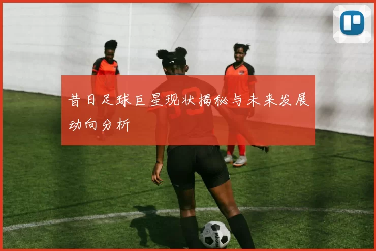 昔日足球巨星现状揭秘与未来发展动向分析