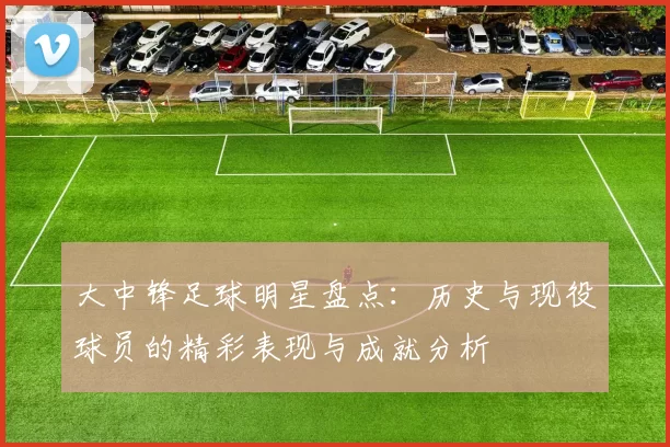 大中锋足球明星盘点：历史与现役球员的精彩表现与成就分析