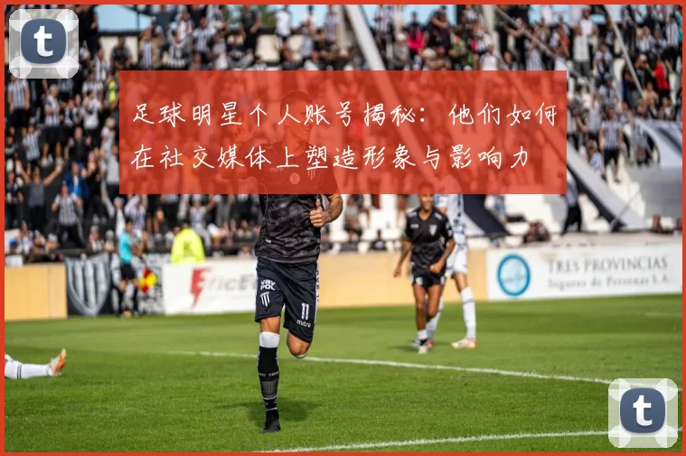 足球明星个人账号揭秘：他们如何在社交媒体上塑造形象与影响力
