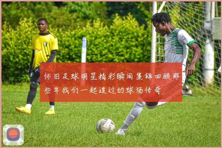 怀旧足球明星精彩瞬间集锦回顾那些年我们一起追过的球场传奇