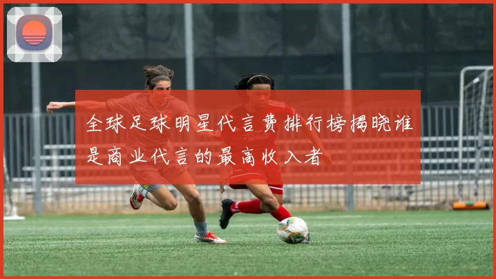 全球足球明星代言费排行榜揭晓谁是商业代言的最高收入者