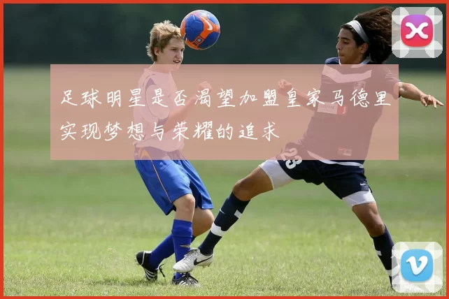 足球明星是否渴望加盟皇家马德里实现梦想与荣耀的追求