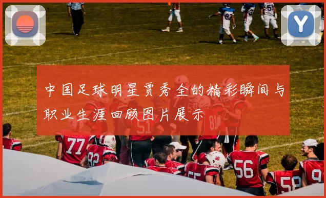 中国足球明星贾秀全的精彩瞬间与职业生涯回顾图片展示