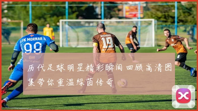 历代足球明星精彩瞬间回顾高清图集带你重温绿茵传奇