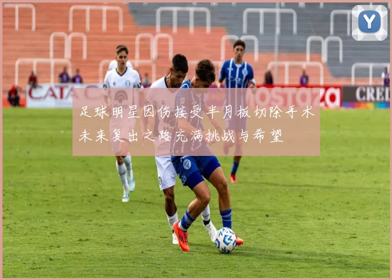 足球明星因伤接受半月板切除手术未来复出之路充满挑战与希望