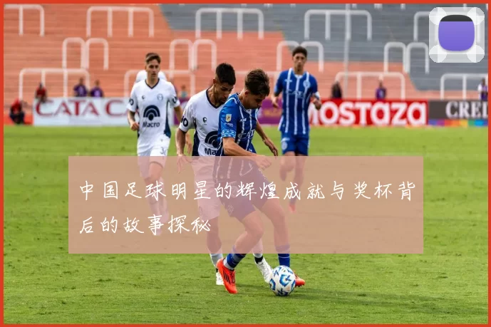 中国足球明星的辉煌成就与奖杯背后的故事探秘