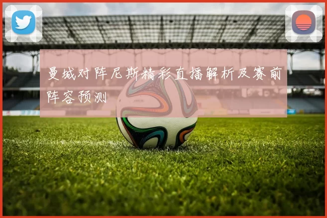 曼城对阵尼斯精彩直播解析及赛前阵容预测