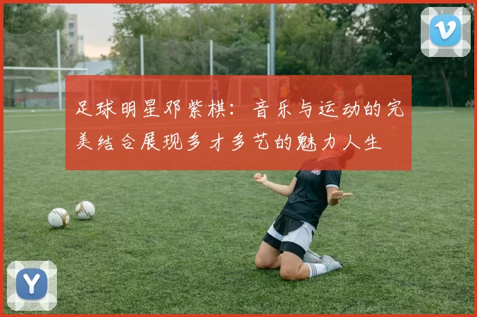 足球明星邓紫棋：音乐与运动的完美结合展现多才多艺的魅力人生
